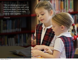 “We are always going to each
other’s rooms to help each other
and share ideas...I wish we had a
space where you could really
meet to work together.”
–Teacher

Monday, February 3, 14

 