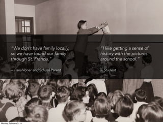 “We don’t have family locally,
so we have found our family
through St. Francis.”

“I like getting a sense of
history with the pictures
around the school.”

– Parishioner and School Parent

– Student

Monday, February 3, 14

 