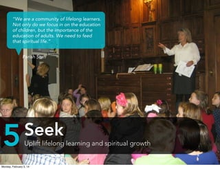 “We are a community of lifelong learners.
Not only do we focus in on the education
of children, but the importance of the
education of adults. We need to feed
that spiritual life.”
Parish Staff

5

Seek
Uplift lifelong learning and spiritual growth

Monday, February 3, 14

 