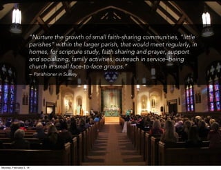 “Nurture the growth of small faith-sharing communities, "little
parishes" within the larger parish, that would meet regularly, in
homes, for scripture study, faith sharing and prayer, support
and socializing, family activities, outreach in service–being
church in small face-to-face groups.”
– Parishioner in Survey

Monday, February 3, 14

 