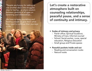 “People are hungry for talking to
one another about the struggles
they’re having... to share wisdom
between parents of all ages on
parenting and relationships...
We have to keep nourishing and
feeding people to give them what
they need to continue their journeys
in life.”
–Parish staff

Let’s create a restorative
atmosphere built on
counseling relationships,
peaceful pause, and a sense
of continuity and intimacy.

• Scales of intimacy and privacy
- Parish ofﬁce: Spiritual Guidance,
Ministry of Care, Informal counsel
- School: Social worker, nurse, special
education, Religious Education
- Small group and Private spaces
• Peaceful pockets inside and out
- Reading and conversation nooks
- Natural nooks

Monday, February 3, 14

 
