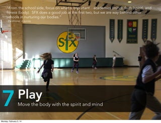 “From the school side, focus on what is important…academics (mind), faith (spirit), and
ﬁtness (body).  SFX does a good job at the ﬁrst two, but we are way behind other
schools in nurturing our bodies.”
- Parishioner in survey

7

Play
Move the body with the spirit and mind

Monday, February 3, 14

 