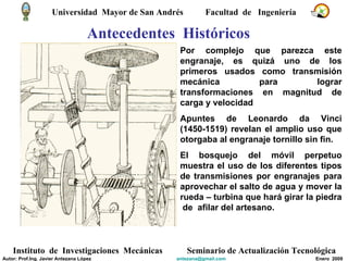 Antecedentes  Históricos Por complejo que parezca este engranaje, es quizá uno de los primeros usados como transmisión mecánica para lograr transformaciones en magnitud de carga y velocidad Apuntes de Leonardo da Vinci (1450-1519) revelan el amplio uso que otorgaba al engranaje tornillo sin fin. El bosquejo del móvil perpetuo muestra el uso de los diferentes tipos de transmisiones por engranajes para aprovechar el salto de agua y mover la rueda – turbina que hará girar la piedra  de  afilar del artesano. Universidad  Mayor de San Andrés  Facultad  de  Ingeniería Instituto  de  Investigaciones  Mecánicas Seminario de Actualización Tecnológica Autor: Prof.Ing. Javier Antezana López [email_address] Enero  2009 