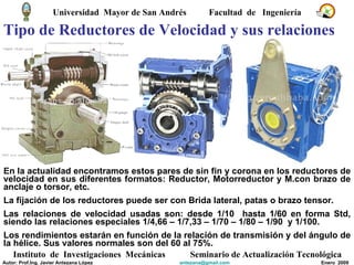 Tipo de Reductores de Velocidad y sus relaciones En la actualidad encontramos estos pares de sin fin y corona en los reductores de velocidad en sus diferentes formatos: Reductor, Motorreductor y M.con brazo de anclaje o torsor, etc. La fijación de los reductores puede ser con Brida lateral, patas o brazo tensor. Las relaciones de velocidad usadas son: desde 1/10  hasta 1/60 en forma Std, siendo las relaciones especiales 1/4,66 – 1/7,33 – 1/70 – 1/80 – 1/90  y 1/100. Los rendimientos estarán en función de la relación de transmisión y del ángulo de la hélice. Sus valores normales son del 60 al 75%.  Universidad  Mayor de San Andrés  Facultad  de  Ingeniería Instituto  de  Investigaciones  Mecánicas Seminario de Actualización Tecnológica Autor: Prof.Ing. Javier Antezana López [email_address] Enero  2009 
