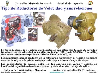 Tipo de Reductores de Velocidad y sus relaciones En los reductores de velocidad combinados en sus diferentes formas de armado : las relaciones de velocidad se establecen desde 1/100  hasta 1/3600 en forma Std, siendo las relaciones especiales 1/4200 – 1/4900 – 1/5600, etc. Sus relaciones son el producto de la relaciones parciales y la relación de menor valor se la asigna a la primera etapa y la de mayor valor a la segunda etapa. Las posibilidades de armado entre los dos cuerpos son varias y estarán en función del lugar físico donde se ubicarán y de la dirección del eje de salida.  Universidad  Mayor de San Andrés  Facultad  de  Ingeniería Instituto  de  Investigaciones  Mecánicas Seminario de Actualización Tecnológica Autor: Prof.Ing. Javier Antezana López [email_address] Enero  2009 