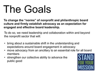 The Goals
To change the “norms” of nonprofit and philanthropic board
culture and firmly establish advocacy as an expectati...