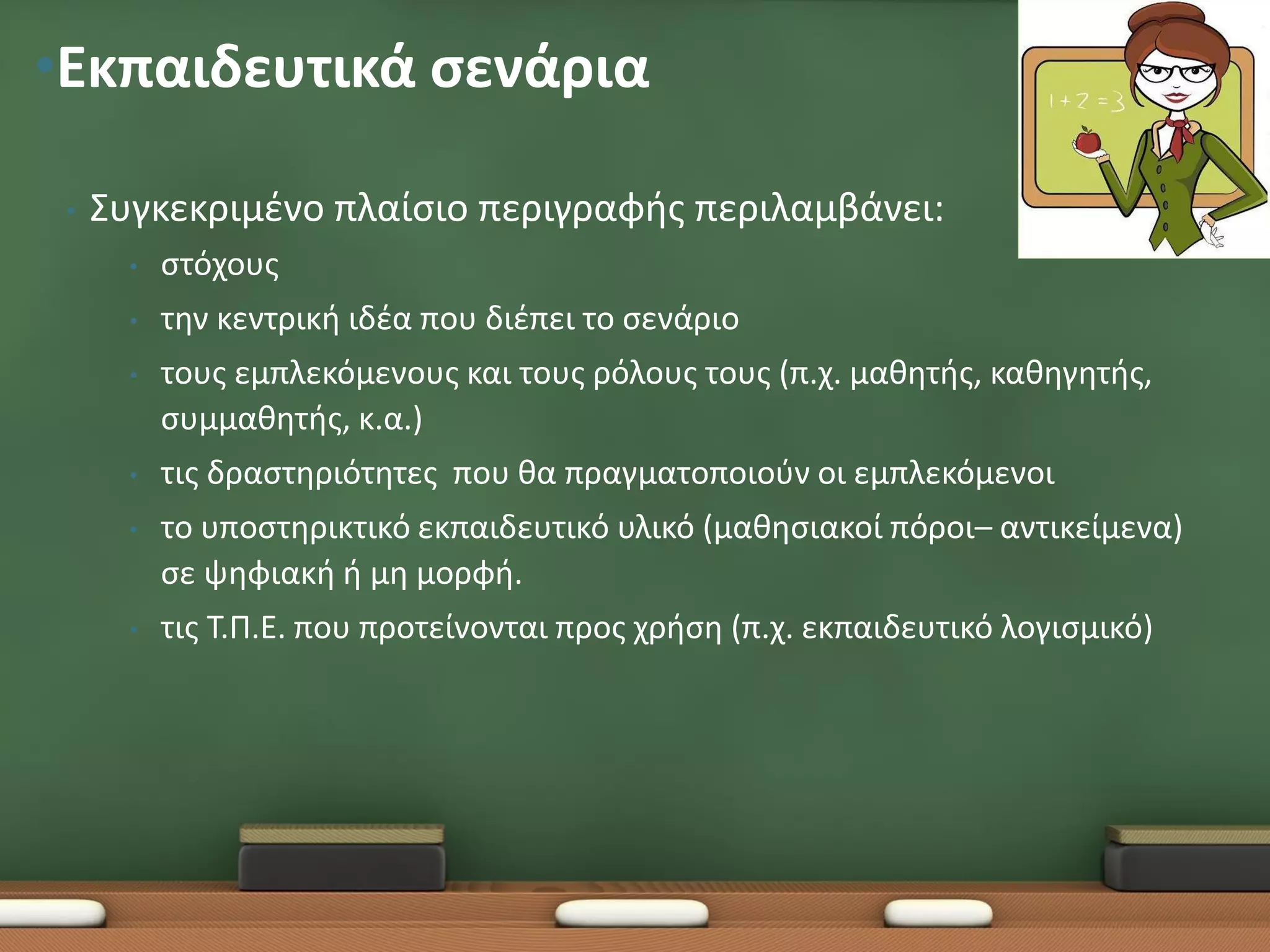 •Εκπαιδευτικά σενάρια

 •   Συγκεκριμένο πλαίσιο περιγραφής περιλαμβάνει:
       •   στόχους
       •   την κεντρική ιδέα που διέπει το σενάριο
       •   τους εμπλεκόμενους και τους ρόλους τους (π.χ. μαθητής, καθηγητής,
           συμμαθητής, κ.α.)
       •   τις δραστηριότητες που θα πραγματοποιούν οι εμπλεκόμενοι
       •   το υποστηρικτικό εκπαιδευτικό υλικό (μαθησιακοί πόροι– αντικείμενα)
           σε ψηφιακή ή μη μορφή.
       •   τις Τ.Π.Ε. που προτείνονται προς χρήση (π.χ. εκπαιδευτικό λογισμικό)
 