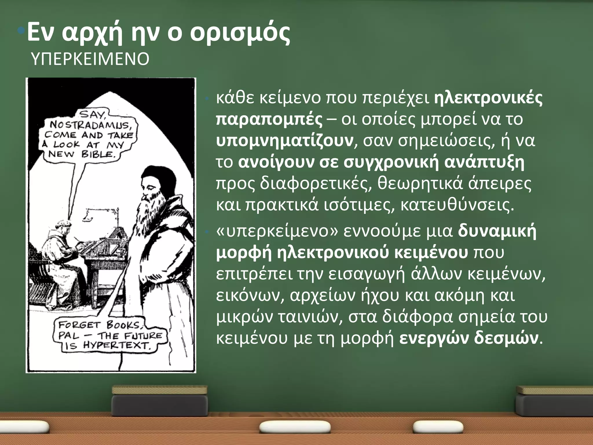 •Εν αρχή ην ο ορισμός
 ΥΠΕΡΚΕΙΜΕΝΟ
               •   κάθε κείμενο που περιέχει ηλεκτρονικές
                   παραπομπές – οι οποίες μπορεί να το
                   υπομνηματίζουν, σαν σημειώσεις, ή να
                   το ανοίγουν σε συγχρονική ανάπτυξη
                   προς διαφορετικές, θεωρητικά άπειρες
                   και πρακτικά ισότιμες, κατευθύνσεις.
               •   «υπερκείμενο» εννοούμε μια δυναμική
                   μορφή ηλεκτρονικού κειμένου που
                   επιτρέπει την εισαγωγή άλλων κειμένων,
                   εικόνων, αρχείων ήχου και ακόμη και
                   μικρών ταινιών, στα διάφορα σημεία του
                   κειμένου με τη μορφή ενεργών δεσμών.
 