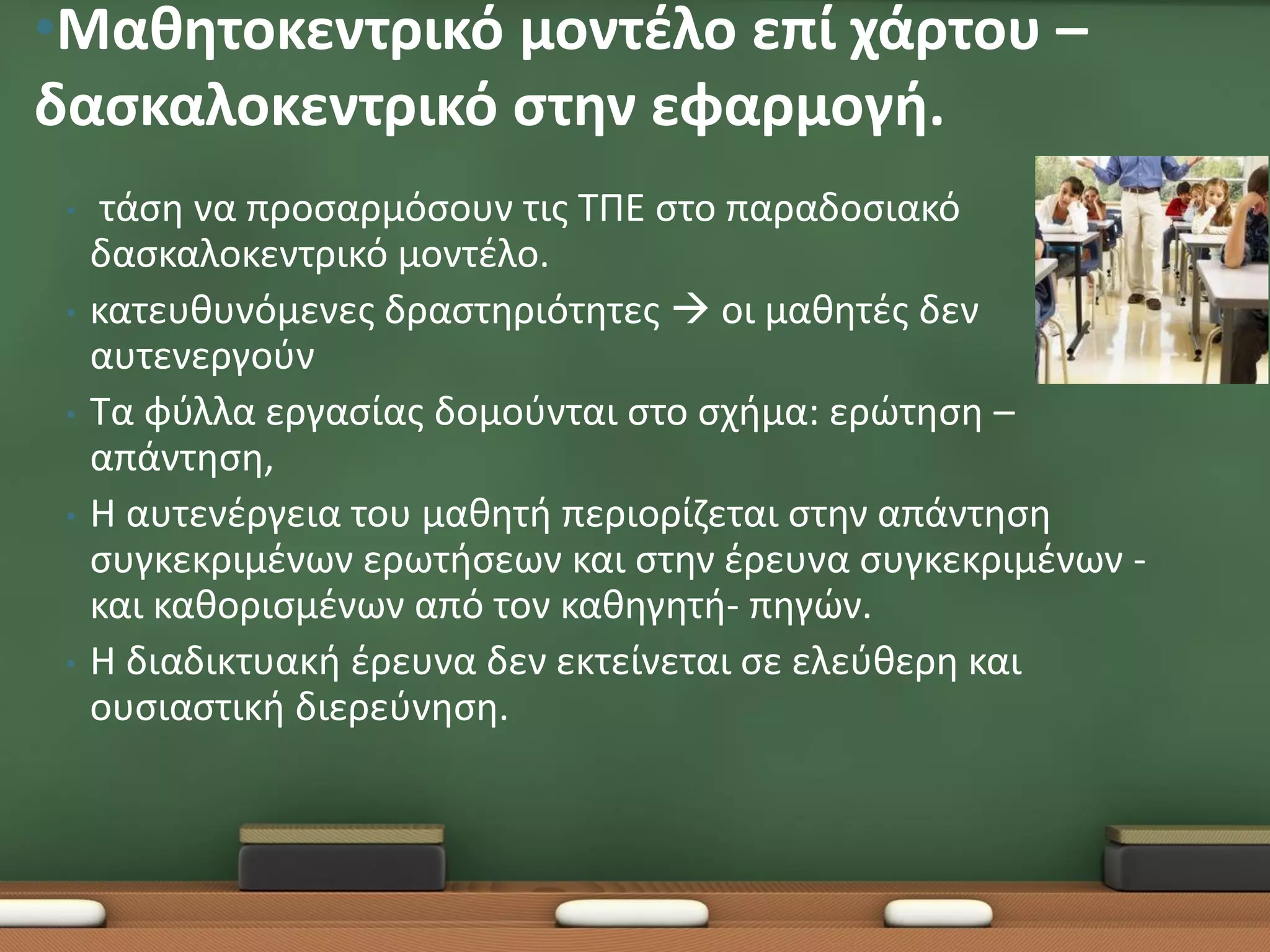 •Μαθητοκεντρικό μοντέλο επί χάρτου –
δασκαλοκεντρικό στην εφαρμογή.
 •    τάση να προσαρμόσουν τις ΤΠΕ στο παραδοσιακό
     δασκαλοκεντρικό μοντέλο.
 •   κατευθυνόμενες δραστηριότητες  οι μαθητές δεν
     αυτενεργούν
 •   Τα φύλλα εργασίας δομούνται στο σχήμα: ερώτηση –
     απάντηση,
 •   Η αυτενέργεια του μαθητή περιορίζεται στην απάντηση
     συγκεκριμένων ερωτήσεων και στην έρευνα συγκεκριμένων -
     και καθορισμένων από τον καθηγητή- πηγών.
 •   Η διαδικτυακή έρευνα δεν εκτείνεται σε ελεύθερη και
     ουσιαστική διερεύνηση.
 