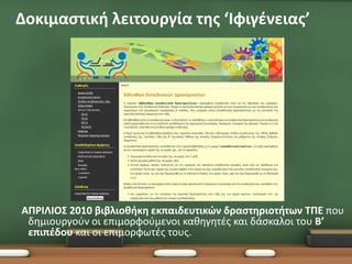 •Δοκιμαστική λειτουργία της ‘Ιφιγένειας’




 ΑΠΡΙΛΙΟΣ 2010 βιβλιοθήκη εκπαιδευτικών δραστηριοτήτων ΤΠΕ που
  δημιουργούν οι επιμορφούμενοι καθηγητές και δάσκαλοι του Β’
  επιπέδου και οι επιμορφωτές τους.
 