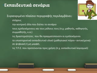 •Εκπαιδευτικά σενάρια

 •   Συγκεκριμένο πλαίσιο περιγραφής περιλαμβάνει:
       •   στόχους
       •   την κεντρική ιδέα που διέπει το σενάριο
       •   τους εμπλεκόμενους και τους ρόλους τους (π.χ. μαθητής, καθηγητής,
           συμμαθητής, κ.α.)
       •   τις δραστηριότητες που θα πραγματοποιούν οι εμπλεκόμενοι
       •   το υποστηρικτικό εκπαιδευτικό υλικό (μαθησιακοί πόροι– αντικείμενα)
           σε ψηφιακή ή μη μορφή.
       •   τις Τ.Π.Ε. που προτείνονται προς χρήση (π.χ. εκπαιδευτικό λογισμικό)
 