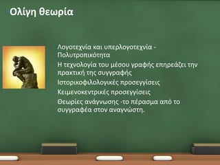 •Ολίγη θεωρία


         •   Λογοτεχνία και υπερλογοτεχνία -
             Πολυτροπικότητα
         •   Η τεχνολογία του μέσου γραφής επηρεάζει την
             πρακτική της συγγραφής
         •   Ιστορικοφιλολογικές προσεγγίσεις
         •   Κειμενοκεντρικές προσεγγίσεις
         •   Θεωρίες ανάγνωσης -το πέρασμα από το
             συγγραφέα στον αναγνώστη.
 