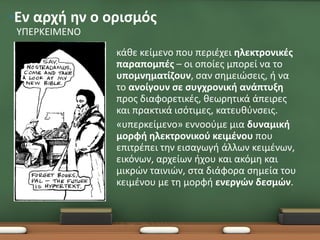 •Εν αρχή ην ο ορισμός
 ΥΠΕΡΚΕΙΜΕΝΟ
               •   κάθε κείμενο που περιέχει ηλεκτρονικές
                   παραπομπές – οι οποίες μπορεί να το
                   υπομνηματίζουν, σαν σημειώσεις, ή να
                   το ανοίγουν σε συγχρονική ανάπτυξη
                   προς διαφορετικές, θεωρητικά άπειρες
                   και πρακτικά ισότιμες, κατευθύνσεις.
               •   «υπερκείμενο» εννοούμε μια δυναμική
                   μορφή ηλεκτρονικού κειμένου που
                   επιτρέπει την εισαγωγή άλλων κειμένων,
                   εικόνων, αρχείων ήχου και ακόμη και
                   μικρών ταινιών, στα διάφορα σημεία του
                   κειμένου με τη μορφή ενεργών δεσμών.
 