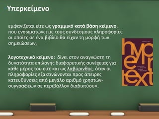 •Υπερκείμενο

 εμφανίζεται είτε ως γραμμικό κατά βάση κείμενο,
 που ενσωματώνει με τους συνδέσμους πληροφορίες
 οι οποίες σε ένα βιβλίο θα είχαν τη μορφή των
 σημειώσεων,

 λογοτεχνικό κείμενο: δίνει στον αναγνώστη τη
 δυνατότητα επιλογής διαφορετικής συνέχειας για
 κάθε μέρος του είτε και ως λαβύρινθος, όταν οι
 πληροφορίες εξακτινώνονται προς άπειρες
 κατευθύνσεις από μεγάλο αριθμό χρηστών-
 συγγραφέων σε περιβάλλον διαδικτύου».
 