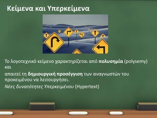 •Κείμενα και Υπερκείμενα




Το λογοτεχνικό κείμενο χαρακτηρίζεται από πολυσημία (polysemy)
και
απαιτεί τη δημιουργική προσέγγιση των αναγνωστών του
προκειμένου να λειτουργήσει.
Νέες δυνατότητες Υπερκειμένου (Hypertext)
 