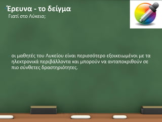 •Έρευνα - το δείγμα
 Γιατί στο Λύκειο;




 •   οι μαθητές του Λυκείου είναι περισσότερο εξοικειωμένοι με τα
     ηλεκτρονικά περιβάλλοντα και μπορούν να ανταποκριθούν σε
     πιο σύνθετες δραστηριότητες.
 