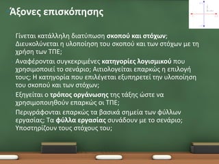 •Άξονες επισκόπησης

 •   Γίνεται κατάλληλη διατύπωση σκοπού και στόχων;
     Διευκολύνεται η υλοποίηση του σκοπού και των στόχων με τη
     χρήση των ΤΠΕ;
 •   Αναφέρονται συγκεκριμένες κατηγορίες λογισμικού που
     χρησιμοποιεί το σενάριο; Αιτιολογείται επαρκώς η επιλογή
     τους; Η κατηγορία που επιλέγεται εξυπηρετεί την υλοποίηση
     του σκοπού και των στόχων;
 •   Εξηγείται ο τρόπος οργάνωσης της τάξης ώστε να
     χρησιμοποιηθούν επαρκώς οι ΤΠΕ;
 •   Περιγράφονται επαρκώς τα βασικά σημεία των φύλλων
     εργασίας; Τα φύλλα εργασίας συνάδουν με το σενάριο;
     Υποστηρίζουν τους στόχους του;
 