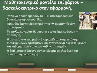 •Μαθητοκεντρικό μοντέλο επί χάρτου –
δασκαλοκεντρικό στην εφαρμογή.
 •    τάση να προσαρμόσουν τις ΤΠΕ στο παραδοσιακό
     δασκαλοκεντρικό μοντέλο.
 •   κατευθυνόμενες δραστηριότητες  οι μαθητές δεν
     αυτενεργούν
 •   Τα φύλλα εργασίας δομούνται στο σχήμα: ερώτηση –
     απάντηση,
 •   Η αυτενέργεια του μαθητή περιορίζεται στην απάντηση
     συγκεκριμένων ερωτήσεων και στην έρευνα συγκεκριμένων -
     και καθορισμένων από τον καθηγητή- πηγών.
 •   Η διαδικτυακή έρευνα δεν εκτείνεται σε ελεύθερη και
     ουσιαστική διερεύνηση.
 