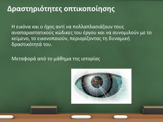 •Δραστηριότητες οπτικοποίησης

 •   Η εικόνα και ο ήχος αντί να πολλαπλασιάζουν τους
     αναπαραστατικούς κώδικες του έργου και να συνομιλούν με το
     κείμενο, το εικονοποιούν, περιορίζοντας τη δυναμική
     δραστικότητά του.

 •   Μεταφορά από το μάθημα της ιστορίας
 