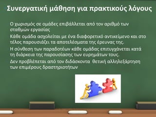 •Συνεργατική μάθηση για πρακτικούς λόγους
•   Ο χωρισμός σε ομάδες επιβάλλεται από τον αριθμό των
    σταθμών εργασίας
•   Κάθε ομάδα ασχολείται με ένα διαφορετικό αντικείμενο και στο
    τέλος παρουσιάζει τα αποτελέσματα της έρευνας της.
•   Η σύνθεση των παραδοτέων κάθε ομάδας επιτυγχάνεται κατά
    τη διάρκεια της παρουσίασης των ευρημάτων τους.
•   Δεν προβλέπεται από τον διδάσκοντα θετική αλληλεξάρτηση
    των επιμέρους δραστηριοτήτων
 