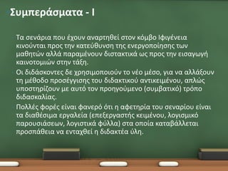 •Συμπεράσματα - Ι

 •   Τα σενάρια που έχουν αναρτηθεί στον κόμβο Ιφιγένεια
     κινούνται προς την κατεύθυνση της ενεργοποίησης των
     μαθητών αλλά παραμένουν διστακτικά ως προς την εισαγωγή
     καινοτομιών στην τάξη.
 •   Οι διδάσκοντες δε χρησιμοποιούν το νέο μέσο, για να αλλάξουν
     τη μέθοδο προσέγγισης του διδακτικού αντικειμένου, απλώς
     υποστηρίζουν με αυτό τον προηγούμενο (συμβατικό) τρόπο
     διδασκαλίας.
 •   Πολλές φορές είναι φανερό ότι η αφετηρία του σεναρίου είναι
     τα διαθέσιμα εργαλεία (επεξεργαστής κειμένου, λογισμικό
     παρουσιάσεων, λογιστικά φύλλα) στα οποία καταβάλλεται
     προσπάθεια να ενταχθεί η διδακτέα ύλη.
 