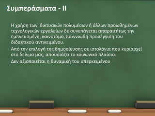 •Συμπεράσματα - ΙΙ

 •   Η χρήση των δικτυακών πολυμέσων ή άλλων προωθημένων
     τεχνολογικών εργαλείων δε συνεπάγεται απαραιτήτως την
     εμπνευσμένη, καινοτόμο, παιγνιώδη προσέγγιση του
     διδακτικού αντικειμένου.
 •   Από την επιλογή της δημοσίευσης σε ιστολόγια που κυριαρχεί
     στο δείγμα μας, απουσιάζει το κοινωνικό πλαίσιο.
 •   Δεν αξιοποιείται η δυναμική του υπερκειμένου
 