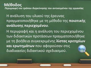 •Μέθοδος
Περιγραφή του τρόπου διερεύνησης του αντικειμένου της εργασίας

•Η  ανάλυση του υλικού της έρευνας
  πραγματοποιήθηκε με τη μέθοδο της ποιοτικής
  ανάλυσης περιεχομένου.
• Η περιγραφή και η ανάλυση του περιεχομένου
  των διδακτικών προτάσεων πραγματοποιήθηκε
  με τη βοήθεια συγκεκριμένης λίστας κριτηρίων
  και ερωτημάτων που αφορούσαν στις
  διαδικασίες διδακτικού σχεδιασμού.
 