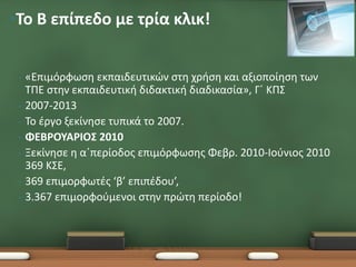 •Το B επίπεδο με τρία κλικ!


 •   «Επιμόρφωση εκπαιδευτικών στη χρήση και αξιοποίηση των
     ΤΠΕ στην εκπαιδευτική διδακτική διαδικασία», Γ΄ ΚΠΣ
 •   2007-2013
 •   Το έργο ξεκίνησε τυπικά το 2007.
 •   ΦΕΒΡΟΥΑΡΙΟΣ 2010
 •   Ξεκίνησε η α΄περίοδος επιμόρφωσης Φεβρ. 2010-Ιούνιος 2010
     369 ΚΣΕ,
 •   369 επιμορφωτές ‘β’ επιπέδου’,
 •   3.367 επιμορφούμενοι στην πρώτη περίοδο!
 