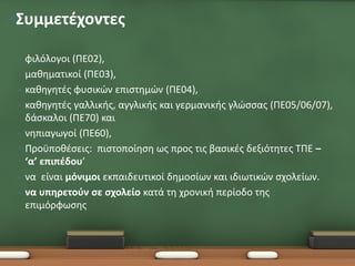 •Συμμετέχοντες

 •   φιλόλογοι (ΠΕ02),
 •   μαθηματικοί (ΠΕ03),
 •   καθηγητές φυσικών επιστημών (ΠΕ04),
 •   καθηγητές γαλλικής, αγγλικής και γερμανικής γλώσσας (ΠΕ05/06/07),
     δάσκαλοι (ΠΕ70) και
 •   νηπιαγωγοί (ΠΕ60),
 •   Προϋποθέσεις: πιστοποίηση ως προς τις βασικές δεξιότητες ΤΠΕ –
     ‘α’ επιπέδου’
 •   να είναι μόνιμοι εκπαιδευτικοί δημοσίων και ιδιωτικών σχολείων.
 •   να υπηρετούν σε σχολείο κατά τη χρονική περίοδο της
     επιμόρφωσης
 