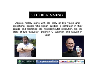 Apple’s history starts with the story of two young and
exceptional people who began building a computer in their
garage and launched the microcomputer revolution. It’s the
story of two ‘Steves’:- Stephen G Wozniak and Steven P
Jobs
THE BEGINNING.
 
