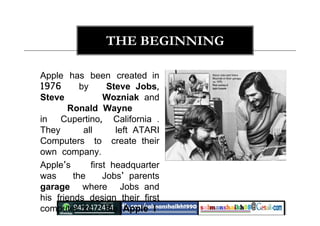 THE BEGINNING
Apple has been created in
1976 by Steve Jobs,
Steve Wozniak and
Ronald Wayne
in Cupertino, California .
They all left ATARI
Computers to create their
own company.
Apple's first headquarter
was the Jobs' parents
garage where Jobs and
his friends design their first
computer kit : the Apple I
 