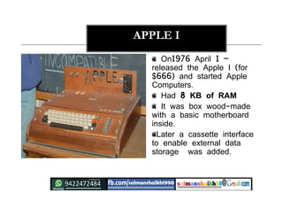 APPLE I
On1976 April 1 –
released the Apple I (for
$666) and started Apple
Computers.
Had 8 KB of RAM
It was box wood-made
with a basic motherboard
inside.
Later a cassette interface
to enable external data
storage was added.
 