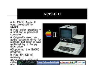 15
APPLE II
In 1977, Apple II
was released for
$1298
Had color graphics –
a first for a personal
computer
Originally used an
audio cassette drive for
storage but later it was
replaced by a floppy
disk drive
Supported the BASIC
program
Had 64 KB of
memory
And with a software
called VisiCalc which
was Apple's "killer
application" : a
 