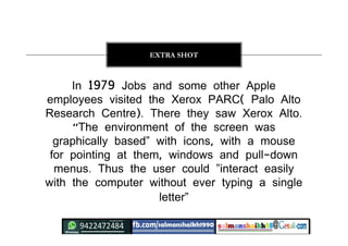 In 1979 Jobs and some other Apple
employees visited the Xerox PARC( Palo Alto
Research Centre). There they saw Xerox Alto.
“The environment of the screen was
graphically based” with icons, with a mouse
for pointing at them, windows and pull-down
menus. Thus the user could ”interact easily
with the computer without ever typing a single
letter”
EXTRA SHOT
 