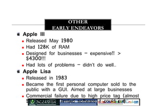 Apple III
 Released May 1980
 Had 128K of RAM
 Designed for businesses – expensive!! >
$4300!!!
 Had lots of problems – didn’t do well..
Apple Lisa
 Released in 1983
 Became the first personal computer sold to the
public with a GUI. Aimed at large businesses
 Commercial failure due to high price tag (almost
$10,000) and limited software it could run
OTHER
EARLY ENDEAVORS
 