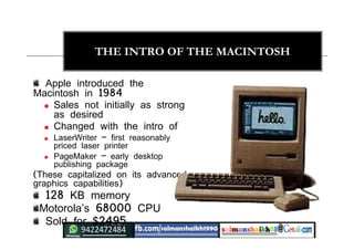 20
THE INTRO OF THE MACINTOSH
Apple introduced the
Macintosh in 1984
 Sales not initially as strong
as desired
 Changed with the intro of
 LaserWriter – first reasonably
priced laser printer
 PageMaker – early desktop
publishing package
(These capitalized on its advanced
graphics capabilities)
128 KB memory
Motorola’s 68000 CPU
Sold for $2495
 