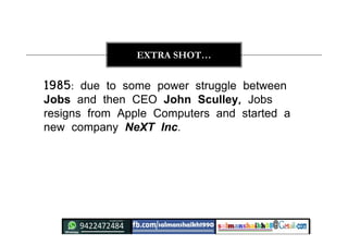 1985: due to some power struggle between
Jobs and then CEO John Sculley, Jobs
resigns from Apple Computers and started a
new company NeXT Inc.
EXTRA SHOT…
 