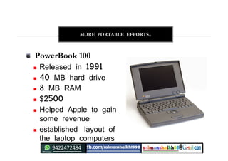 24
MORE PORTABLE EFFORTS..
PowerBook 100
 Released in 1991
 40 MB hard drive
 8 MB RAM
 $2500
 Helped Apple to gain
some revenue
 established layout of
the laptop computers
 