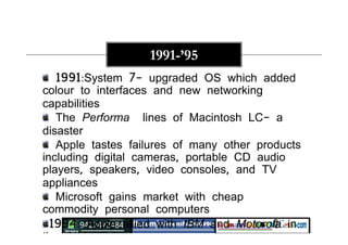 1991:System 7- upgraded OS which added
colour to interfaces and new networking
capabilities
The Performa lines of Macintosh LC- a
disaster
Apple tastes failures of many other products
including digital cameras, portable CD audio
players, speakers, video consoles, and TV
appliances
Microsoft gains market with cheap
commodity personal computers
1994: Apple allied with IBM and Motorola in
the AIM alliance.
1991-’95
 