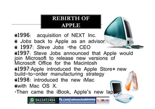 1996: acquisition of NEXT Inc.
Jobs back to Apple as an advisor.
1997: Steve Jobs –the CEO
1997: Steve Jobs announced that Apple would
join Microsoft to release new versions of
Microsoft Office for the Macintosh
1997:Apple introduced the Apple Store+ new
build-to-order manufacturing strategy
1998: introduced the new iMac
with Mac OS X.
•Then came the iBook, Apple's new laptop.
REBIRTH OF
APPLE
 