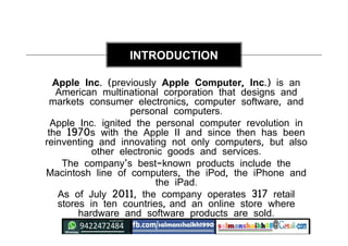Apple Inc. (previously Apple Computer, Inc.) is an
American multinational corporation that designs and
markets consumer electronics, computer software, and
personal computers.
Apple Inc. ignited the personal computer revolution in
the 1970s with the Apple II and since then has been
reinventing and innovating not only computers, but also
other electronic goods and services.
The company's best-known products include the
Macintosh line of computers, the iPod, the iPhone and
the iPad.
As of July 2011, the company operates 317 retail
stores in ten countries, and an online store where
hardware and software products are sold.
INTRODUCTION
 
