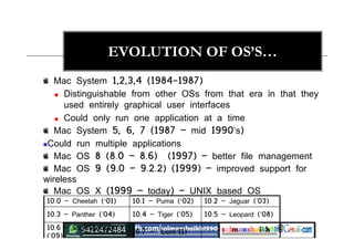 EVOLUTION OF OS’S…
Mac System 1,2,3,4 (1984-1987)
 Distinguishable from other OSs from that era in that they
used entirely graphical user interfaces
 Could only run one application at a time
Mac System 5, 6, 7 (1987 – mid 1990’s)
Could run multiple applications
Mac OS 8 (8.0 – 8.6) (1997) – better file management
Mac OS 9 (9.0 – 9.2.2) (1999) – improved support for
wireless
Mac OS X (1999 – today) – UNIX based OS
10.0 – Cheetah (‘01) 10.1 – Puma (‘02) 10.2 – Jaguar (’03)
10.3 – Panther (’04) 10.4 – Tiger (’05) 10.5 – Leopard (’08)
10.6 – Snow Leopard
(’09)
10.7 – Lion(‘11)
 