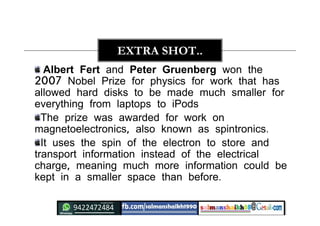 Albert Fert and Peter Gruenberg won the
2007 Nobel Prize for physics for work that has
allowed hard disks to be made much smaller for
everything from laptops to iPods
The prize was awarded for work on
magnetoelectronics, also known as spintronics.
It uses the spin of the electron to store and
transport information instead of the electrical
charge, meaning much more information could be
kept in a smaller space than before.
EXTRA SHOT..
 