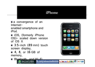 iPhone
a convergence of an
Internet-
enabled smartphone and
iPod.
iOS, (formerly iPhone
OS)- scaled down version
of OS X
3.5-inch (89 mm) touch
screen display,
4, 8, or 16 GB of
memory,
Bluetooth, and Wi-Fi
 