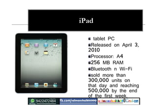 iPad
tablet PC
Released on April 3,
2010
Processor: A4
256 MB RAM
Bluetooth n Wi-Fi
sold more than
300,000 units on
that day and reaching
500,000 by the end
of the first week.
 