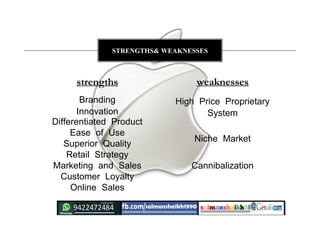Branding
Innovation
Differentiated Product
Ease of Use
Superior Quality
Retail Strategy
Marketing and Sales
Customer Loyalty
Online Sales
High Price Proprietary
System
Niche Market
Cannibalization
strengths weaknesses
STRENGTHS& WEAKNESSES
 