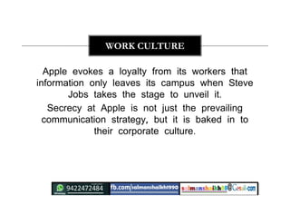 Apple evokes a loyalty from its workers that
information only leaves its campus when Steve
Jobs takes the stage to unveil it.
Secrecy at Apple is not just the prevailing
communication strategy, but it is baked in to
their corporate culture.
WORK CULTURE
 