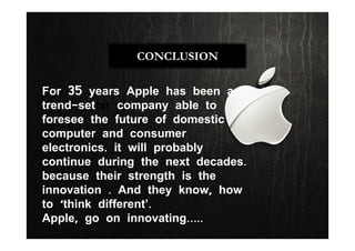 CONCLUSION
For 35 years Apple has been a
trend-setter company able to
foresee the future of domestic
computer and consumer
electronics. it will probably
continue during the next decades.
because their strength is the
innovation . And they know, how
to ‘think different’.
Apple, go on innovating…..
 