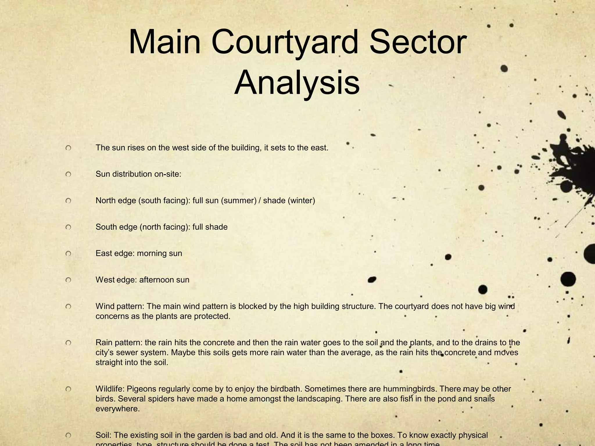 Main Courtyard Sector AnalysisThe sun rises on the west side of the building, it sets to the east.Sun distribution on-site:North edge (south facing): full sun (summer) / shade (winter)South edge (north facing): full shadeEast edge: morning sun West edge: afternoon sunWind pattern: The main wind pattern is blocked by the high building structure. The courtyard does not have big wind concerns as the plants are protected.Rain pattern: the rain hits the concrete and then the rain water goes to the soil and the plants, and to the drains to the city’s sewer system. Maybe this soils gets more rain water than the average, as the rain hits the concrete and moves straight into the soil.Wildlife: Pigeons regularly come by to enjoy the birdbath. Sometimes there are hummingbirds. There may be other birds. Several spiders have made a home amongst the landscaping. There are also fish in the pond and snails everywhere.Soil: The existing soil in the garden is bad and old. And it is the same to the boxes. To know exactly physical properties, type, structure should be done a test. The soil has not been amended in a long time.