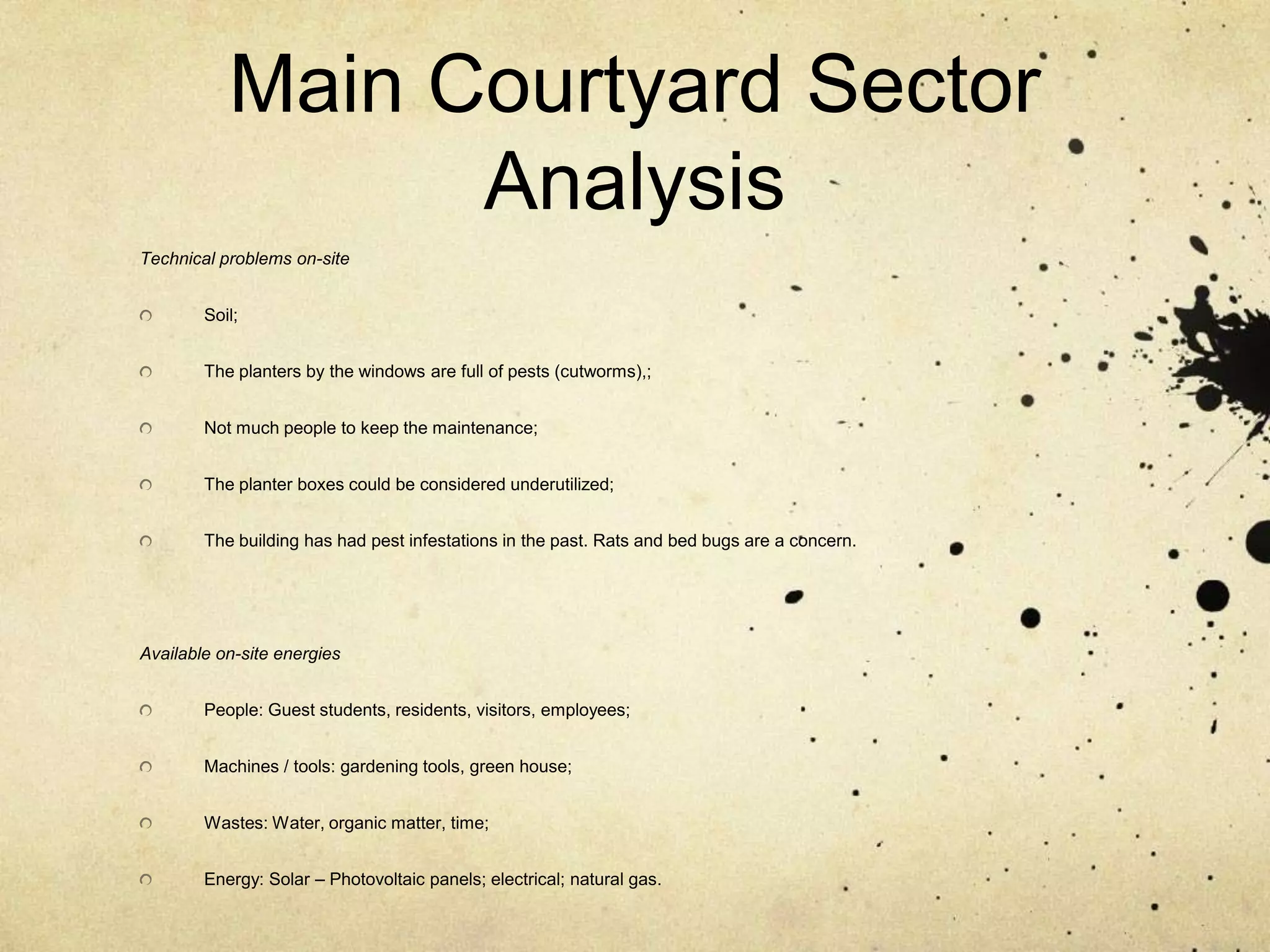 Main Courtyard Sector AnalysisTechnical problems on-siteSoil;The planters by the windows are full of pests (cutworms),;Not much people to keep the maintenance;The planter boxes could be considered underutilized;The building has had pest infestations in the past. Rats and bed bugs are a concern. Available on-site energiesPeople: Guest students, residents, visitors, employees;Machines / tools: gardening tools, green house;Wastes: Water, organic matter, time;Energy: Solar – Photovoltaic panels; electrical; natural gas.